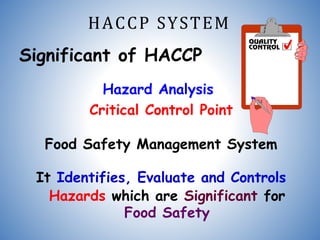 HACCP SYSTEM
Significant of HACCP
Hazard Analysis
Critical Control Point
Food Safety Management System
It Identifies, Evaluate and Controls
Hazards which are Significant for
Food Safety
 
