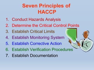 Seven Principles of
HACCP
1. Conduct Hazards Analysis
2. Determine the Critical Control Points
3. Establish Critical Limits
4. Establish Monitoring System
5. Establish Corrective Action
6. Establish Verification Procedures
7. Establish Documentation
 
