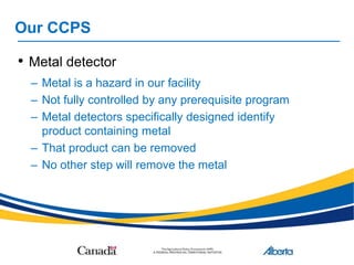 Our CCPS
• Metal detector
– Metal is a hazard in our facility
– Not fully controlled by any prerequisite program
– Metal detectors specifically designed identify
product containing metal
– That product can be removed
– No other step will remove the metal
 