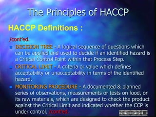 The Principles of HACCP
HACCP Definitions :
/cont’ed.
 DECISION TREE - A logical sequence of questions which
can be applied and used to decide if an identified hazard is
a Critical Control Point within that Process Step.
 CRITICAL LIMIT - A criteria or value which defines
acceptability or unacceptability in terms of the identified
hazard.
 MONITORING PROCEDURE - A documented & planned
series of observations, measurements or tests on food, or
its raw materials, which are designed to check the product
against the Critical Limit and indicated whether the CCP is
under control. /cont’ed.
 