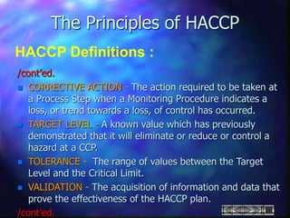 The Principles of HACCP
HACCP Definitions :
/cont’ed.
 CORRECTIVE ACTION - The action required to be taken at
a Process Step when a Monitoring Procedure indicates a
loss, or trend towards a loss, of control has occurred.
 TARGET LEVEL - A known value which has previously
demonstrated that it will eliminate or reduce or control a
hazard at a CCP.
 TOLERANCE - The range of values between the Target
Level and the Critical Limit.
 VALIDATION - The acquisition of information and data that
prove the effectiveness of the HACCP plan.
/cont’ed.
 