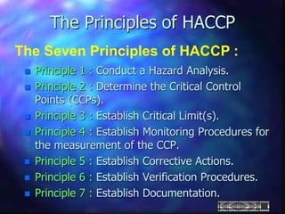  Principle 1 : Conduct a Hazard Analysis.
 Principle 2 : Determine the Critical Control
Points (CCPs).
 Principle 3 : Establish Critical Limit(s).
 Principle 4 : Establish Monitoring Procedures for
the measurement of the CCP.
 Principle 5 : Establish Corrective Actions.
 Principle 6 : Establish Verification Procedures.
 Principle 7 : Establish Documentation.
The Principles of HACCP
The Seven Principles of HACCP :
 