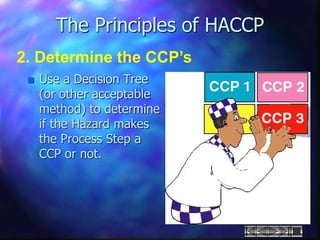  Use a Decision Tree
(or other acceptable
method) to determine
if the Hazard makes
the Process Step a
CCP or not.
The Principles of HACCP
2. Determine the CCP’s
 