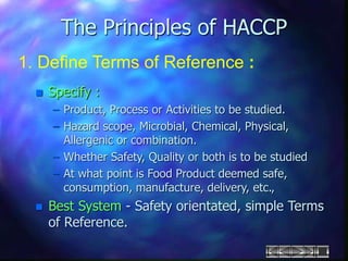 The Principles of HACCP
1. Define Terms of Reference :
 Specify :
– Product, Process or Activities to be studied.
– Hazard scope, Microbial, Chemical, Physical,
Allergenic or combination.
– Whether Safety, Quality or both is to be studied
– At what point is Food Product deemed safe,
consumption, manufacture, delivery, etc.,
 Best System - Safety orientated, simple Terms
of Reference.
 