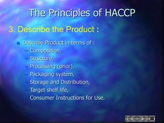 The Principles of HACCP
3. Describe the Product :
 Describe Product in terms of :
– Composition,
– Structure,
– Processing (prior),
– Packaging system,
– Storage and Distribution,
– Target shelf life,
– Consumer Instructions for Use.
 