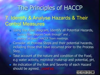 The Principles of HACCP
7. Identify & Analyse Hazards & Their
Control Measures
 Using the Flow Diagram, Identify all Potential Hazards,
– During Flow Diagram “walk through” and ..
– During “sit down” HACCP Team meetings.
 Consider all Process Steps and their potential hazards,
including those that have occurred prior to the Process
Step,
 Take account of the nature and condition of the Food,
e.g water activity, microbial make-up and potential, pH,
 An indication of the Risk and Severity of each Hazard
should be agreed. ./cont’ed.
 