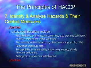 The Principles of HACCP
7. Identify & Analyse Hazards & Their
Control Measures
./cont’ed.
 Likely considerations include :
– The likelihood of the hazard occurring, e.g. previous company /
industry experience, other case data,
– The severity of the hazard, e.g. life-threatening, acute, mild,
– Population exposure size,
– Susceptibility & Vulnerability issues, e.g. young, elderly,
immune deficiency,
– Pathogenic survival or multiplication,
./cont’ed.
 