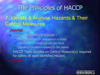 The Principles of HACCP
7. Identify & Analyse Hazards & Their
Control Measures
./cont’ed.
 Likely considerations include :
– Toxin production or persistence in foods,
– Chemical or Physical ingress into food,
– Causative conditions leading to the above.
 HACCP Team decides on Control Measure(s) required
for safety at each identified Hazard,
./cont’ed.
 