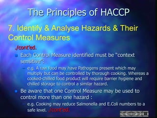 The Principles of HACCP
7. Identify & Analyse Hazards & Their
Control Measures
./cont’ed.
 Each Control Measure identified must be “context
sensitive”:
– e.g. A raw food may have Pathogens present which may
multiply but can be controlled by thorough cooking. Whereas a
cooked-chilled food product will require barrier hygiene and
chilled storage to control a similar hazard.
 Be aware that one Control Measure may be used to
control more than one hazard :
– e.g. Cooking may reduce Salmonella and E.Coli numbers to a
safe level. ./cont’ed.
 