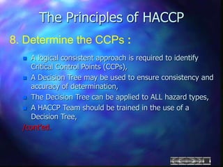 The Principles of HACCP
8. Determine the CCPs :
 A logical consistent approach is required to identify
Critical Control Points (CCPs),
 A Decision Tree may be used to ensure consistency and
accuracy of determination,
 The Decision Tree can be applied to ALL hazard types,
 A HACCP Team should be trained in the use of a
Decision Tree,
/cont’ed.
 