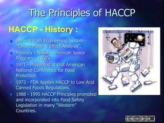 The Principles of HACCP
HACCP - History :
 Derived from Engineering System -
“Failure Mode & Effect Analysis”.
 Pillsbury / NASA - American Space
Program - 1960’s.
 1971 - Presented at first American
National Conference for Food
Protection.
 1973 - FDA Applies HACCP to Low Acid
Canned Foods Regulations.
 1988 - 1995 HACCP Principles promoted
and incorporated into Food Safety
Legislation in many “Western”
Countries.
 