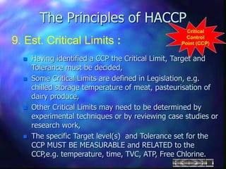 The Principles of HACCP
9. Est. Critical Limits :
Critical
Control
Point (CCP)
 Having identified a CCP the Critical Limit, Target and
Tolerance must be decided,
 Some Critical Limits are defined in Legislation, e.g.
chilled storage temperature of meat, pasteurisation of
dairy produce,
 Other Critical Limits may need to be determined by
experimental techniques or by reviewing case studies or
research work,
 The specific Target level(s) and Tolerance set for the
CCP MUST BE MEASURABLE and RELATED to the
CCP,e.g. temperature, time, TVC, ATP, Free Chlorine.
 