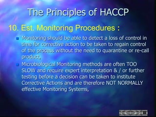 The Principles of HACCP
10. Est. Monitoring Procedures :
 Monitoring should be able to detect a loss of control in
time for corrective action to be taken to regain control
of the process without the need to quarantine or re-call
product,
 Microbiological Monitoring methods are often TOO
SLOW and require expert interpretation & / or further
testing before a decision can be taken to institute
Corrective Actions and are therefore NOT NORMALLY
effective Monitoring Systems,
 
