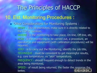 The Principles of HACCP
10. Est. Monitoring Procedures :
 Other Considerations for Monitoring Systems :
– WHAT - is to be monitored, make sure it is directly related to
the CCP in question,
– WHERE - is the monitoring to take place, On-line, Off-line, etc,
– HOW - is the monitoring to be carried out, a procedure, an
operator(s) and equipment (with calibration procedures) will be
required,
– WHO - is to carry out the Monitoring, identify the job title,
– TECHNIQUE - must be consistent to get meaningful results,
e.g. core temperature vs “skin” temperature,
– FREQUENCY - should frequent enough to detect trends in the
area being monitored,
– SPEED - of result being returned, the faster the response the
better,
 