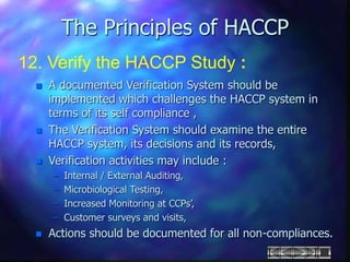 The Principles of HACCP
12. Verify the HACCP Study :
 A documented Verification System should be
implemented which challenges the HACCP system in
terms of its self compliance ,
 The Verification System should examine the entire
HACCP system, its decisions and its records,
 Verification activities may include :
– Internal / External Auditing,
– Microbiological Testing,
– Increased Monitoring at CCPs’,
– Customer surveys and visits,
 Actions should be documented for all non-compliances.
 