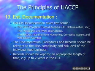 The Principles of HACCP
13. Est. Documentation :
 HACCP Documentation takes two forms :
– The HACCP System (Hazard Analysis, CCP Determination, etc,)
– The Procedures and Work Instructions,
– The Records resulting from Monitoring, Corrective Actions and
Verification Activities,
 The Documentation, Procedures and Records should be
relevant to the size, complexity and risk level of the
individual food business,
 Records should be kept for an appropriate length of
time, e.g up to 2 years in the E.U.
 