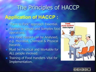 The Principles of HACCP
Application of HACCP :
 “Farm to Fork” approach Essential.
 Applied to Simple and Somplex food
operations.
 Any Food Hazard can be Analysed,
e.g. Microbial, Chemical & Physical
hazards .
 Must be Practical and Workable for
ALL people involved.
 Training of Food Handlers Vital for
Implementation.
 