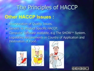 The Principles of HACCP
Other HACCP Issues :
 Incorporation of Quality Issues.
 Generic Vs Product Specific HACCP.
 Computer Software available, e.g The SHOW System.
 Legislative Requirements in Country of Application and
Destination of Food.
 