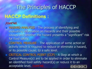 The Principles of HACCP
HACCP Definitions :
/cont’ed.
 HAZARD ANALYSIS - The process of identifying and
evaluating information on Hazards and their possible
causes and whether the hazard presents a “significant” risk
for food safety.
 CONTROL MEASURE - The application of some action or
activity which is required to reduce or eliminate a hazard,
or its possible cause, to a safe level.
 CRITICAL CONTROL POINT (CCP) - A Step at which a
Control Measure(s) are to be applied in order to eliminate
an identified food safety hazard(s) or reduce it to an
acceptable level. /cont’ed.
 