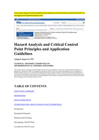 http://www.fda.gov/Food/FoodSafety/HazardAnalysisCriticalControlPointsHACCP/HACCPPrinciplesApplicationGuidelines/default.htm<br />Hazard Analysis and Critical Control Point Principles and Application Guidelines<br />Adopted August 14, 1997<br />NATIONAL ADVISORY COMMITTEE ONMICROBIOLOGICAL CRITERIA FOR FOODS<br />The National Advisory Committee on Microbiological Criteria for Foods (NACMCF) is an advisory committee chartered under the U.S. Department of Agriculture (USDA) and comprised of participants from the USDA (Food Safety and Inspection Service), Department of Health and Human Services (U.S. Food and Drug Administration and the Centers for Disease Control and Prevention) the Department of Commerce (National Marine Fisheries Service), the Department of Defense (Office of the Army Surgeon General), academia, industry and state employees. NACMCF provides guidance and recommendations to the Secretary of Agriculture and the Secretary of Health and Human Services regarding the microbiological safety of foods.<br /> <br />TABLE OF CONTENTS <br />EXECUTIVE SUMMARY<br />DEFINITIONS<br />HACCP PRINCIPLES<br />GUIDELINES FOR APPLICATION OF HACCP PRINCIPLES<br />Introduction<br />Prerequisite Programs<br />Education and Training<br />Developing a HACCP Plan<br />Assemble the HACCP team<br />Describe the food and its distribution<br />Describe the intended use and consumers of the food<br />Develop a flow diagram which describes the process<br />Verify the flow diagram<br />Conduct a hazard analysis (Principle 1)<br />Determine critical control points (CCPs) (Principle 2)<br />Establish critical limits (Principle 3)<br />Establish monitoring procedures (Principle 4)<br />Establish corrective actions (Principle 5)<br />Establish verification procedures (Principle 6)<br />Establish record-keeping and documentation procedures (Principle 7)<br />IMPLEMENTATION AND MAINTENANCE OF THE HACCP PLAN<br />APPENDIX A - Examples of common prerequisite programs<br />APPENDIX B - Example of a flow diagram for the production of frozen cooked beef patties.<br />APPENDIX C - Examples of questions to be considered when conducting a hazard analysis<br />APPENDIX D - Examples of how the stages of hazard analysis are used to identify and evaluate hazards<br />APPENDIX E - Example I of a CCP decision tree<br />APPENDIX F - Example II of a CCP decision tree<br />APPENDIX G - Examples of verification activities<br />APPENDIX H - Examples of HACCP records<br />EXECUTIVE SUMMARY<br />The National Advisory Committee on Microbiological Criteria for Foods (Committee) reconvened a Hazard Analysis and Critical Control Point (HACCP) Working Group in 1995. The primary goal was to review the Committee's November 1992 HACCP document, comparing it to current HACCP guidance prepared by the Codex Committee on Food Hygiene. Based upon its review, the Committee made the HACCP principles more concise; revised and added definitions; included sections on prerequisite programs, education and training, and implementation and maintenance of the HACCP plan; revised and provided a more detailed explanation of the application of HACCP principles; and provided an additional decision tree for identifying critical control points (CCPs).<br />The Committee again endorses HACCP as an effective and rational means of assuring food safety from harvest to consumption. Preventing problems from occurring is the paramount goal underlying any HACCP system. Seven basic principles are employed in the development of HACCP plans that meet the stated goal. These principles include hazard analysis, CCP identification, establishing critical limits, monitoring procedures, corrective actions, verification procedures, and record-keeping and documentation. Under such systems, if a deviation occurs indicating that control has been lost, the deviation is detected and appropriate steps are taken to reestablish control in a timely manner to assure that potentially hazardous products do not reach the consumer.<br />In the application of HACCP, the use of microbiological testing is seldom an effective means of monitoring CCPs because of the time required to obtain results. In most instances, monitoring of CCPs can best be accomplished through the use of physical and chemical tests, and through visual observations. Microbiological criteria do, however, play a role in verifying that the overall HACCP system is working.<br />The Committee believes that the HACCP principles should be standardized to provide uniformity in training and applying the HACCP system by industry and government. In accordance with the National Academy of Sciences recommendation, the HACCP system must be developed by each food establishment and tailored to its individual product, processing and distribution conditions.<br />In keeping with the Committee's charge to provide recommendations to its sponsoring agencies regarding microbiological food safety issues, this document focuses on this area. The Committee recognizes that in order to assure food safety, properly designed HACCP systems must also consider chemical and physical hazards in addition to other biological hazards.<br />For a successful HACCP program to be properly implemented, management must be committed to a HACCP approach. A commitment by management will indicate an awareness of the benefits and costs of HACCP and include education and training of employees. Benefits, in addition to enhanced assurance of food safety, are better use of resources and timely response to problems.<br />The Committee designed this document to guide the food industry and advise its sponsoring agencies in the implementation of HACCP systems.<br />DEFINITIONS<br />CCP Decision Tree:<br />A sequence of questions to assist in determining whether a control point is a CCP.<br />Control:<br />(a) To manage the conditions of an operation to maintain compliance with established criteria.<br />(b) The state where correct procedures are being followed and criteria are being met.<br />Control Measure:<br />Any action or activity that can be used to prevent, eliminate or reduce a significant hazard.<br />Control Point:<br />Any step at which biological, chemical, or physical factors can be controlled.<br />Corrective Action:<br />Procedures followed when a deviation occurs.<br />Criterion:<br />A requirement on which a judgement or decision can be based.<br />Critical Control Point:<br />A step at which control can be applied and is essential to prevent or eliminate a food safety hazard or reduce it to an acceptable level.<br />Critical Limit:<br />A maximum and/or minimum value to which a biological, chemical or physical parameter must be controlled at a CCP to prevent, eliminate or reduce to an acceptable level the occurrence of a food safety hazard.<br />Deviation:<br />Failure to meet a critical limit.<br />HACCP:<br />A systematic approach to the identification, evaluation, and control of food safety hazards.<br />HACCP Plan:<br />The written document which is based upon the principles of HACCP and which delineates the procedures to be followed.<br />HACCP System:<br />The result of the implementation of the HACCP Plan.<br />HACCP Team:<br />The group of people who are responsible for developing, implementing and maintaining the HACCP system.<br />Hazard:<br />A biological, chemical, or physical agent that is reasonably likely to cause illness or injury in the absence of its control.<br />Hazard Analysis:<br />The process of collecting and evaluating information on hazards associated with the food under consideration to decide which are significant and must be addressed in the HACCP plan.<br />Monitor:<br />To conduct a planned sequence of observations or measurements to assess whether a CCP is under control and to produce an accurate record for future use in verification.<br />Prerequisite Programs:<br />Procedures, including Good Manufacturing Practices, that address operational conditions providing the foundation for the HACCP system.<br />Severity:<br />The seriousness of the effect(s) of a hazard.<br />Step:<br />A point, procedure, operation or stage in the food system from primary production to final consumption.<br />Validation:<br />That element of verification focused on collecting and evaluating scientific and technical information to determine if the HACCP plan, when properly implemented, will effectively control the hazards.<br />Verification:<br />Those activities, other than monitoring, that determine the validity of the HACCP plan and that the system is operating according to the plan.<br />HACCP PRINCIPLES<br />HACCP is a systematic approach to the identification, evaluation, and control of food safety hazards based on the following seven principles:<br />Principle 1: Conduct a hazard analysis.<br />Principle 2: Determine the critical control points (CCPs).<br />Principle 3: Establish critical limits.<br />Principle 4: Establish monitoring procedures.<br />Principle 5: Establish corrective actions.<br />Principle 6: Establish verification procedures.<br />Principle 7: Establish record-keeping and documentation procedures.<br />GUIDELINES FOR APPLICATION OF HACCP PRINCIPLES<br />Introduction<br />HACCP is a management system in which food safety is addressed through the analysis and control of biological, chemical, and physical hazards from raw material production, procurement and handling, to manufacturing, distribution and consumption of the finished product. For successful implementation of a HACCP plan, management must be strongly committed to the HACCP concept. A firm commitment to HACCP by top management provides company employees with a sense of the importance of producing safe food.<br />HACCP is designed for use in all segments of the food industry from growing, harvesting, processing, manufacturing, distributing, and merchandising to preparing food for consumption. Prerequisite programs such as current Good Manufacturing Practices (cGMPs) are an essential foundation for the development and implementation of successful HACCP plans. Food safety systems based on the HACCP principles have been successfully applied in food processing plants, retail food stores, and food service operations. The seven principles of HACCP have been universally accepted by government agencies, trade associations and the food industry around the world.<br />The following guidelines will facilitate the development and implementation of effective HACCP plans. While the specific application of HACCP to manufacturing facilities is emphasized here, these guidelines should be applied as appropriate to each segment of the food industry under consideration.<br />Prerequisite Programs<br />The production of safe food products requires that the HACCP system be built upon a solid foundation of prerequisite programs. Examples of common prerequisite programs are listed in Appendix A. Each segment of the food industry must provide the conditions necessary to protect food while it is under their control. This has traditionally been accomplished through the application of cGMPs. These conditions and practices are now considered to be prerequisite to the development and implementation of effective HACCP plans. Prerequisite programs provide the basic environmental and operating conditions that are necessary for the production of safe, wholesome food. Many of the conditions and practices are specified in federal, state and local regulations and guidelines (e.g., cGMPs and Food Code). The Codex Alimentarius General Principles of Food Hygiene describe the basic conditions and practices expected for foods intended for international trade. In addition to the requirements specified in regulations, industry often adopts policies and procedures that are specific to their operations. Many of these are proprietary. While prerequisite programs may impact upon the safety of a food, they also are concerned with ensuring that foods are wholesome and suitable for consumption (Appendix A). HACCP plans are narrower in scope, being limited to ensuring food is safe to consume.<br />The existence and effectiveness of prerequisite programs should be assessed during the design and implementation of each HACCP plan. All prerequisite programs should be documented and regularly audited. Prerequisite programs are established and managed separately from the HACCP plan. Certain aspects, however, of a prerequisite program may be incorporated into a HACCP plan. For example, many establishments have preventive maintenance procedures for processing equipment to avoid unexpected equipment failure and loss of production. During the development of a HACCP plan, the HACCP team may decide that the routine maintenance and calibration of an oven should be included in the plan as an activity of verification. This would further ensure that all the food in the oven is cooked to the minimum internal temperature that is necessary for food safety.<br />Education and Training<br />The success of a HACCP system depends on educating and training management and employees in the importance of their role in producing safe foods. This should also include information the control of foodborne hazards related to all stages of the food chain. It is important to recognize that employees must first understand what HACCP is and then learn the skills necessary to make it function properly. Specific training activities should include working instructions and procedures that outline the tasks of employees monitoring each CCP.<br />Management must provide adequate time for thorough education and training. Personnel must be given the materials and equipment necessary to perform these tasks. Effective training is an important prerequisite to successful implementation of a HACCP plan.<br />Developing a HACCP Plan<br />The format of HACCP plans will vary. In many cases the plans will be product and process specific. However, some plans may use a unit operations approach. Generic HACCP plans can serve as useful guides in the development of process and product HACCP plans; however, it is essential that the unique conditions within each facility be considered during the development of all components of the HACCP plan.<br />In the development of a HACCP plan, five preliminary tasks need to be accomplished before the application of the HACCP principles to a specific product and process. The five preliminary tasks are given in Figure 1.<br />Figure 1. Preliminary Tasks in the Development of the HACCP Plan<br /> <br />Assemble the HACCP Team<br />↓<br />Describe the Food and its Distribution<br />↓<br />Describe the Intended Use and Consumers of the Food<br />↓<br />Develop a Flow Diagram Which Describes the Process<br />↓<br />Verify the Flow Diagram<br /> <br />Assemble the HACCP Team<br />The first task in developing a HACCP plan is to assemble a HACCP team consisting of individuals who have specific knowledge and expertise appropriate to the product and process. It is the team's responsibility to develop the HACCP plan. The team should be multi disciplinary and include individuals from areas such as engineering, production, sanitation, quality assurance, and food microbiology. The team should also include local personnel who are involved in the operation as they are more familiar with the variability and limitations of the operation. In addition, this fosters a sense of ownership among those who must implement the plan. The HACCP team may need assistance from outside experts who are knowledgeable in the potential biological, chemical and/or physical hazards associated with the product and the process. However, a plan which is developed totally by outside sources may be erroneous, incomplete, and lacking in support at the local level.<br />Due to the technical nature of the information required for hazard analysis, it is recommended that experts who are knowledgeable in the food process should either participate in or verify the completeness of the hazard analysis and the HACCP plan. Such individuals should have the knowledge and experience to correctly: (a) conduct a hazard analysis; (b) identify potential hazards; (c) identify hazards which must be controlled; (d) recommend controls, critical limits, and procedures for monitoring and verification; (e) recommend appropriate corrective actions when a deviation occurs; (f) recommend research related to the HACCP plan if important information is not known; and (g) validate the HACCP plan.<br />Describe the food and its distribution<br />The HACCP team first describes the food. This consists of a general description of the food, ingredients, and processing methods. The method of distribution should be described along with information on whether the food is to be distributed frozen, refrigerated, or at ambient temperature.<br />Describe the intended use and consumers of the food<br />Describe the normal expected use of the food. The intended consumers may be the general public or a particular segment of the population (e.g., infants, immunocompromised individuals, the elderly, etc.).<br />Develop a flow diagram which describes the process<br />The purpose of a flow diagram is to provide a clear, simple outline of the steps involved in the process. The scope of the flow diagram must cover all the steps in the process which are directly under the control of the establishment. In addition, the flow diagram can include steps in the food chain which are before and after the processing that occurs in the establishment. The flow diagram need not be as complex as engineering drawings. A block type flow diagram is sufficiently descriptive (see Appendix B). Also, a simple schematic of the facility is often useful in understanding and evaluating product and process flow.<br />Verify the flow diagram<br />The HACCP team should perform an on-site review of the operation to verify the accuracy and completeness of the flow diagram. Modifications should be made to the flow diagram as necessary and documented.<br />After these five preliminary tasks have been completed, the seven principles of HACCP are applied.<br />Conduct a hazard analysis (Principle 1)<br />After addressing the preliminary tasks discussed above, the HACCP team conducts a hazard analysis and identifies appropriate control measures. The purpose of the hazard analysis is to develop a list of hazards which are of such significance that they are reasonably likely to cause injury or illness if not effectively controlled. Hazards that are not reasonably likely to occur would not require further consideration within a HACCP plan. It is important to consider in the hazard analysis the ingredients and raw materials, each step in the process, product storage and distribution, and final preparation and use by the consumer. When conducting a hazard analysis, safety concerns must be differentiated from quality concerns. A hazard is defined as a biological, chemical or physical agent that is reasonably likely to cause illness or injury in the absence of its control. Thus, the word hazard as used in this document is limited to safety.<br />A thorough hazard analysis is the key to preparing an effective HACCP plan. If the hazard analysis is not done correctly and the hazards warranting control within the HACCP system are not identified, the plan will not be effective regardless of how well it is followed.<br />The hazard analysis and identification of associated control measures accomplish three objectives: Those hazards and associated control measures are identified. The analysis may identify needed modifications to a process or product so that product safety is further assured or improved. The analysis provides a basis for determining CCPs in Principle 2.<br />The process of conducting a hazard analysis involves two stages. The first, hazard identification, can be regarded as a brain storming session. During this stage, the HACCP team reviews the ingredients used in the product, the activities conducted at each step in the process and the equipment used, the final product and its method of storage and distribution, and the intended use and consumers of the product. Based on this review, the team develops a list of potential biological, chemical or physical hazards which may be introduced, increased, or controlled at each step in the production process. Appendix C lists examples of questions that may be helpful to consider when identifying potential hazards. Hazard identification focuses on developing a list of potential hazards associated with each process step under direct control of the food operation. A knowledge of any adverse health-related events historically associated with the product will be of value in this exercise.<br />After the list of potential hazards is assembled, stage two, the hazard evaluation, is conducted. In stage two of the hazard analysis, the HACCP team decides which potential hazards must be addressed in the HACCP plan. During this stage, each potential hazard is evaluated based on the severity of the potential hazard and its likely occurrence. Severity is the seriousness of the consequences of exposure to the hazard. Considerations of severity (e.g., impact of sequelae, and magnitude and duration of illness or injury) can be helpful in understanding the public health impact of the hazard. Consideration of the likely occurrence is usually based upon a combination of experience, epidemiological data, and information in the technical literature. When conducting the hazard evaluation, it is helpful to consider the likelihood of exposure and severity of the potential consequences if the hazard is not properly controlled. In addition, consideration should be given to the effects of short term as well as long term exposure to the potential hazard. Such considerations do not include common dietary choices which lie outside of HACCP. During the evaluation of each potential hazard, the food, its method of preparation, transportation, storage and persons likely to consume the product should be considered to determine how each of these factors may influence the likely occurrence and severity of the hazard being controlled. The team must consider the influence of likely procedures for food preparation and storage and whether the intended consumers are susceptible to a potential hazard. However, there may be differences of opinion, even among experts, as to the likely occurrence and severity of a hazard. The HACCP team may have to rely upon the opinion of experts who assist in the development of the HACCP plan.<br />Hazards identified in one operation or facility may not be significant in another operation producing the same or a similar product. For example, due to differences in equipment and/or an effective maintenance program, the probability of metal contamination may be significant in one facility but not in another. A summary of the HACCP team deliberations and the rationale developed during the hazard analysis should be kept for future reference. This information will be useful during future reviews and updates of the hazard analysis and the HACCP plan.<br />Appendix D gives three examples of using a logic sequence in conducting a hazard analysis. While these examples relate to biological hazards, chemical and physical hazards are equally important to consider. Appendix D is for illustration purposes to further explain the stages of hazard analysis for identifying hazards. Hazard identification and evaluation as outlined in Appendix D may eventually be assisted by biological risk assessments as they become available. While the process and output of a risk assessment (NACMCF, 1997) HYPERLINK quot;
http://www.fda.gov/Food/FoodSafety/HazardAnalysisCriticalControlPointsHACCP/HACCPPrinciplesApplicationGuidelines/default.htmquot;
  quot;
fn1quot;
 (1) is significantly different from a hazard analysis, the identification of hazards of concern and the hazard evaluation may be facilitated by information from risk assessments. Thus, as risk assessments addressing specific hazards or control factors become available, the HACCP team should take these into consideration.<br />Upon completion of the hazard analysis, the hazards associated with each step in the production of the food should be listed along with any measure(s) that are used to control the hazard(s). The term control measure is used because not all hazards can be prevented, but virtually all can be controlled. More than one control measure may be required for a specific hazard. On the other hand, more than one hazard may be addressed by a specific control measure (e.g. pasteurization of milk).<br />For example, if a HACCP team were to conduct a hazard analysis for the production of frozen cooked beef patties (Appendices B and D), enteric pathogens (e.g., Salmonella and verotoxin-producing Escherichia coli) in the raw meat would be identified as hazards. Cooking is a control measure which can be used to eliminate these hazards. The following is an excerpt from a hazard analysis summary table for this product.<br />StepPotential Hazard(s)JustificationHazard to be addressed in plan?Y/NControlMeasure(s)5. CookingEnteric pathogens:e.g., Salmonella,verotoxigenic-E. colienteric pathogens have been associated with outbreaks of foodborne illness from undercooked ground beefYCooking<br />The hazard analysis summary could be presented in several different ways. One format is a table such as the one given above. Another could be a narrative summary of the HACCP team's hazard analysis considerations and a summary table listing only the hazards and associated control measures.<br />Determine critical control points (CCPs) (Principle 2)<br />A critical control point is defined as a step at which control can be applied and is essential to prevent or eliminate a food safety hazard or reduce it to an acceptable level. The potential hazards that are reasonably likely to cause illness or injury in the absence of their control must be addressed in determining CCPs.<br />Complete and accurate identification of CCPs is fundamental to controlling food safety hazards. The information developed during the hazard analysis is essential for the HACCP team in identifying which steps in the process are CCPs. One strategy to facilitate the identification of each CCP is the use of a CCP decision tree (Examples of decision trees are given in Appendices E and F). Although application of the CCP decision tree can be useful in determining if a particular step is a CCP for a previously identified hazard, it is merely a tool and not a mandatory element of HACCP. A CCP decision tree is not a substitute for expert knowledge.<br />Critical control points are located at any step where hazards can be either prevented, eliminated, or reduced to acceptable levels. Examples of CCPs may include: thermal processing, chilling, testing ingredients for chemical residues, product formulation control, and testing product for metal contaminants. CCPs must be carefully developed and documented. In addition, they must be used only for purposes of product safety. For example, a specified heat process, at a given time and temperature designed to destroy a specific microbiological pathogen, could be a CCP. Likewise, refrigeration of a precooked food to prevent hazardous microorganisms from multiplying, or the adjustment of a food to a pH necessary to prevent toxin formation could also be CCPs. Different facilities preparing similar food items can differ in the hazards identified and the steps which are CCPs. This can be due to differences in each facility's layout, equipment, selection of ingredients, processes employed, etc.<br />Establish critical limits (Principle 3)<br />A critical limit is a maximum and/or minimum value to which a biological, chemical or physical parameter must be controlled at a CCP to prevent, eliminate or reduce to an acceptable level the occurrence of a food safety hazard. A critical limit is used to distinguish between safe and unsafe operating conditions at a CCP. Critical limits should not be confused with operational limits which are established for reasons other than food safety.<br />Each CCP will have one or more control measures to assure that the identified hazards are prevented, eliminated or reduced to acceptable levels. Each control measure has one or more associated critical limits. Critical limits may be based upon factors such as: temperature, time, physical dimensions, humidity, moisture level, water activity (aw), pH, titratable acidity, salt concentration, available chlorine, viscosity, preservatives, or sensory information such as aroma and visual appearance. Critical limits must be scientifically based. For each CCP, there is at least one criterion for food safety that is to be met. An example of a criterion is a specific lethality of a cooking process such as a 5D reduction in Salmonella. The critical limits and criteria for food safety may be derived from sources such as regulatory standards and guidelines, literature surveys, experimental results, and experts.<br />An example is the cooking of beef patties (Appendix B). The process should be designed to ensure the production of a safe product. The hazard analysis for cooked meat patties identified enteric pathogens (e.g., verotoxigenic E. coli such as E. coli O157:H7, and salmonellae) as significant biological hazards. Furthermore, cooking is the step in the process at which control can be applied to reduce the enteric pathogens to an acceptable level. To ensure that an acceptable level is consistently achieved, accurate information is needed on the probable number of the pathogens in the raw patties, their heat resistance, the factors that influence the heating of the patties, and the area of the patty which heats the slowest. Collectively, this information forms the scientific basis for the critical limits that are established. Some of the factors that may affect the thermal destruction of enteric pathogens are listed in the following table. In this example, the HACCP team concluded that a thermal process equivalent to 155° F for 16 seconds would be necessary to assure the safety of this product. To ensure that this time and temperature are attained, the HACCP team for one facility determined that it would be necessary to establish critical limits for the oven temperature and humidity, belt speed (time in oven), patty thickness and composition (e.g., all beef, beef and other ingredients). Control of these factors enables the facility to produce a wide variety of cooked patties, all of which will be processed to a minimum internal temperature of 155° F for 16 seconds. In another facility, the HACCP team may conclude that the best approach is to use the internal patty temperature of 155° F and hold for 16 seconds as critical limits. In this second facility the internal temperature and hold time of the patties are monitored at a frequency to ensure that the critical limits are constantly met as they exit the oven. The example given below applies to the first facility.<br />Process StepCCPCritical Limits5. CookingYESOven temperature:___° FTime; rate of heating and cooling (belt speed in ft/min): ____ft/minPatty thickness: ____in.Patty composition: e.g. all beefOven humidity: ____% RH<br />Establish monitoring procedures (Principle 4)<br />Monitoring is a planned sequence of observations or measurements to assess whether a CCP is under control and to produce an accurate record for future use in verification. Monitoring serves three main purposes. First, monitoring is essential to food safety management in that it facilitates tracking of the operation. If monitoring indicates that there is a trend towards loss of control, then action can be taken to bring the process back into control before a deviation from a critical limit occurs. Second, monitoring is used to determine when there is loss of control and a deviation occurs at a CCP, i.e., exceeding or not meeting a critical limit. When a deviation occurs, an appropriate corrective action must be taken. Third, it provides written documentation for use in verification.<br />An unsafe food may result if a process is not properly controlled and a deviation occurs. Because of the potentially serious consequences of a critical limit deviation, monitoring procedures must be effective. Ideally, monitoring should be continuous, which is possible with many types of physical and chemical methods. For example, the temperature and time for the scheduled thermal process of low-acid canned foods is recorded continuously on temperature recording charts. If the temperature falls below the scheduled temperature or the time is insufficient, as recorded on the chart, the product from the retort is retained and the disposition determined as in Principle 5. Likewise, pH measurement may be performed continually in fluids or by testing each batch before processing. There are many ways to monitor critical limits on a continuous or batch basis and record the data on charts. Continuous monitoring is always preferred when feasible. Monitoring equipment must be carefully calibrated for accuracy.<br />Assignment of the responsibility for monitoring is an important consideration for each CCP. Specific assignments will depend on the number of CCPs and control measures and the complexity of monitoring. Personnel who monitor CCPs are often associated with production (e.g., line supervisors, selected line workers and maintenance personnel) and, as required, quality control personnel. Those individuals must be trained in the monitoring technique for which they are responsible, fully understand the purpose and importance of monitoring, be unbiased in monitoring and reporting, and accurately report the results of monitoring. In addition, employees should be trained in procedures to follow when there is a trend towards loss of control so that adjustments can be made in a timely manner to assure that the process remains under control. The person responsible for monitoring must also immediately report a process or product that does not meet critical limits.<br />All records and documents associated with CCP monitoring should be dated and signed or initialed by the person doing the monitoring.<br />When it is not possible to monitor a CCP on a continuous basis, it is necessary to establish a monitoring frequency and procedure that will be reliable enough to indicate that the CCP is under control. Statistically designed data collection or sampling systems lend themselves to this purpose.<br />Most monitoring procedures need to be rapid because they relate to on-line, quot;
real-timequot;
 processes and there will not be time for lengthy analytical testing. Examples of monitoring activities include: visual observations and measurement of temperature, time, pH, and moisture level.<br />Microbiological tests are seldom effective for monitoring due to their time-consuming nature and problems with assuring detection of contaminants. Physical and chemical measurements are often preferred because they are rapid and usually more effective for assuring control of microbiological hazards. For example, the safety of pasteurized milk is based upon measurements of time and temperature of heating rather than testing the heated milk to assure the absence of surviving pathogens.<br />With certain foods, processes, ingredients, or imports, there may be no alternative to microbiological testing. However, it is important to recognize that a sampling protocol that is adequate to reliably detect low levels of pathogens is seldom possible because of the large number of samples needed. This sampling limitation could result in a false sense of security by those who use an inadequate sampling protocol. In addition, there are technical limitations in many laboratory procedures for detecting and quantitating pathogens and/or their toxins.<br />Establish corrective actions (Principle 5)<br />The HACCP system for food safety management is designed to identify health hazards and to establish strategies to prevent, eliminate, or reduce their occurrence. However, ideal circumstances do not always prevail and deviations from established processes may occur. An important purpose of corrective actions is to prevent foods which may be hazardous from reaching consumers. Where there is a deviation from established critical limits, corrective actions are necessary. Therefore, corrective actions should include the following elements: (a) determine and correct the cause of non-compliance; (b) determine the disposition of non-compliant product and (c) record the corrective actions that have been taken. Specific corrective actions should be developed in advance for each CCP and included in the HACCP plan. As a minimum, the HACCP plan should specify what is done when a deviation occurs, who is responsible for implementing the corrective actions, and that a record will be developed and maintained of the actions taken. Individuals who have a thorough understanding of the process, product and HACCP plan should be assigned the responsibility for oversight of corrective actions. As appropriate, experts may be consulted to review the information available and to assist in determining disposition of non-compliant product.<br />Establish verification procedures (Principle 6) <br />Verification is defined as those activities, other than monitoring, that determine the validity of the HACCP plan and that the system is operating according to the plan. The NAS (1985) (2) pointed out that the major infusion of science in a HACCP system centers on proper identification of the hazards, critical control points, critical limits, and instituting proper verification procedures. These processes should take place during the development and implementation of the HACCP plans and maintenance of the HACCP system. An example of a verification schedule is given in Figure 2.<br />One aspect of verification is evaluating whether the facility's HACCP system is functioning according to the HACCP plan. An effective HACCP system requires little end-product testing, since sufficient validated safeguards are built in early in the process. Therefore, rather than relying on end-product testing, firms should rely on frequent reviews of their HACCP plan, verification that the HACCP plan is being correctly followed, and review of CCP monitoring and corrective action records.<br />Another important aspect of verification is the initial validation of the HACCP plan to determine that the plan is scientifically and technically sound, that all hazards have been identified and that if the HACCP plan is properly implemented these hazards will be effectively controlled. Information needed to validate the HACCP plan often include (1) expert advice and scientific studies and (2) in-plant observations, measurements, and evaluations. For example, validation of the cooking process for beef patties should include the scientific justification of the heating times and temperatures needed to obtain an appropriate destruction of pathogenic microorganisms (i.e., enteric pathogens) and studies to confirm that the conditions of cooking will deliver the required time and temperature to each beef patty.<br />Subsequent validations are performed and documented by a HACCP team or an independent expert as needed. For example, validations are conducted when there is an unexplained system failure; a significant product, process or packaging change occurs; or new hazards are recognized.<br />In addition, a periodic comprehensive verification of the HACCP system should be conducted by an unbiased, independent authority. Such authorities can be internal or external to the food operation. This should include a technical evaluation of the hazard analysis and each element of the HACCP plan as well as on-site review of all flow diagrams and appropriate records from operation of the plan. A comprehensive verification is independent of other verification procedures and must be performed to ensure that the HACCP plan is resulting in the control of the hazards. If the results of the comprehensive verification identifies deficiencies, the HACCP team modifies the HACCP plan as necessary.<br />Verification activities are carried out by individuals within a company, third party experts, and regulatory agencies. It is important that individuals doing verification have appropriate technical expertise to perform this function. The role of regulatory and industry in HACCP was further described by the NACMCF (1994) (3).<br />Examples of verification activities are included as Appendix G.<br />Figure 2. Example of a Company Established HACCP Verification Schedule<br /> <br />ActivityFrequencyResponsibilityReviewerVerification Activities SchedulingYearly or Upon HACCP System ChangeHACCP CoordinatorPlant ManagerInitial Validation of HACCP PlanPrior to and During Initial Implementation of PlanIndependent Expert(s)(a)HACCP TeamSubsequent validation of HACCP PlanWhen Critical Limits Changed, Significant Changes in Process, Equipment Changed, After System Failure, etc.Independent Expert(s)(a)HACCP TeamVerification of CCP Monitoring as Described in the Plan (e.g., monitoring of patty cooking temperature)According to HACCP Plan (e.g., once per shift)According to HACCP Plan (e.g., Line Supervisor)According to HACCP Plan (e.g., Quality Control)Review of Monitoring, Corrective Action Records to Show Compliance with the PlanMonthlyQuality AssuranceHACCP TeamComprehensive HACCP System VerificationYearlyIndependent Expert(s)(a)Plant Manager(a) Done by others than the team writing and implementing the plan. May require additional technical expertise as well as laboratory and plant test studies.<br />Establish record-keeping and documentation procedures (Principle 7)<br />Generally, the records maintained for the HACCP System should include the following:<br />A summary of the hazard analysis, including the rationale for determining hazards and control measures.<br /> <br />The HACCP Plan<br />Listing of the HACCP team and assigned responsibilities.<br />Description of the food, its distribution, intended use, and consumer.<br />Verified flow diagram.<br />HACCP Plan Summary Table that includes information for:<br />Steps in the process that are CCPs<br />The hazard(s) of concern.<br />Critical limits<br />Monitoring*<br />Corrective actions*<br />Verification procedures and schedule*<br />Record-keeping procedures*<br />* A brief summary of position responsible for performing the activity and the procedures and frequency should be provided<br />The following is an example of a HACCP plan summary table:<br />CCPHazardsCritical limit(s)MonitoringCorrective ActionsVerificationRecords       <br />Support documentation such as validation records.<br /> <br />Records that are generated during the operation of the plan.<br />Examples of HACCP records are given in Appendix H.<br />IMPLEMENTATION AND MAINTENANCE OF THE HACCP PLAN<br />The successful implementation of a HACCP plan is facilitated by commitment from top management. The next step is to establish a plan that describes the individuals responsible for developing, implementing and maintaining the HACCP system. Initially, the HACCP coordinator and team are selected and trained as necessary. The team is then responsible for developing the initial plan and coordinating its implementation. Product teams can be appointed to develop HACCP plans for specific products. An important aspect in developing these teams is to assure that they have appropriate training. The workers who will be responsible for monitoring need to be adequately trained. Upon completion of the HACCP plan, operator procedures, forms and procedures for monitoring and corrective action are developed. Often it is a good idea to develop a timeline for the activities involved in the initial implementation of the HACCP plan. Implementation of the HACCP system involves the continual application of the monitoring, record-keeping, corrective action procedures and other activities as described in the HACCP plan.<br />Maintaining an effective HACCP system depends largely on regularly scheduled verification activities. The HACCP plan should be updated and revised as needed. An important aspect of maintaining the HACCP system is to assure that all individuals involved are properly trained so they understand their role and can effectively fulfill their responsibilities.<br />(1) National Advisory Committee on Microbiological Criteria for Foods. 1997. The principles of risk assessment for illness caused by foodborne biological agents. Adopted April 4, 1997.<br />(2) An Evaluation of the Role of Microbiological Criteria for Foods and Food Ingredients. 1985. National Academy of Sciences, National Academy Press, Washington, DC.<br /> <br />(3) National Advisory Committee on Microbiological Criteria for Foods. 1994. The role of regulatory agencies and industry in HACCP. Int. J. Food Microbiol. 21:187-195.<br />APPENDIX A<br />Examples of Common Prerequisite Programs<br />The production of safe food products requires that the HACCP system be built upon a solid foundation of prerequisite programs. Each segment of the food industry must provide the conditions necessary to protect food while it is under their control. This has traditionally been accomplished through the application of cGMPs. These conditions and practices are now considered to be prerequisite to the development and implementation of effective HACCP plans. Prerequisite programs provide the basic environmental and operating conditions that are necessary for the production of safe, wholesome food. Common prerequisite programs may include, but are not limited to:<br /> <br />Facilities.<br />The establishment should be located, constructed and maintained according to sanitary design principles. There should be linear product flow and traffic control to minimize cross-contamination from raw to cooked materials. <br /> <br />Supplier Control.<br />Each facility should assure that its suppliers have in place effective GMP and food safety programs. These may be the subject of continuing supplier guarantee and supplier HACCP system verification. <br /> <br />Specifications.<br />There should be written specifications for all ingredients, products, and packaging materials. <br /> <br />Production Equipment.<br />All equipment should be constructed and installed according to sanitary design principles. Preventive maintenance and calibration schedules should be established and documented. <br /> <br />Cleaning and Sanitation.<br />All procedures for cleaning and sanitation of the equipment and the facility should be written and followed. A master sanitation schedule should be in place. <br /> <br />Personal Hygiene.<br />All employees and other persons who enter the manufacturing plant should follow the requirements for personal hygiene. <br /> <br />Training.<br />All employees should receive documented training in personal hygiene, GMP, cleaning and sanitation procedures, personal safety, and their role in the HACCP program. <br /> <br />Chemical Control.<br />Documented procedures must be in place to assure the segregation and proper use of non-food chemicals in the plant. These include cleaning chemicals, fumigants, and pesticides or baits used in or around the plant. <br /> <br />Receiving, Storage and Shipping.<br />All raw materials and products should be stored under sanitary conditions and the proper environmental conditions such as temperature and humidity to assure their safety and wholesomeness. <br /> <br />Traceability and Recall.<br />All raw materials and products should be lot-coded and a recall system in place so that rapid and complete traces and recalls can be done when a product retrieval is necessary. <br /> <br />Pest Control.<br />Effective pest control programs should be in place.<br />Other examples of prerequisite programs might include quality assurance procedures; standard operating procedures for sanitation, processes, product formulations and recipes; glass control; procedures for receiving, storage and shipping; labeling; and employee food and ingredient handling practices.<br />APPENDIX B<br />Example of a Flow Diagram for the Production of Frozen Cooked Beef Patties<br /> <br />1. Receiving (Beef)<br />↓<br />2. Grinding<br />↓<br />3. Mixing<br />↓<br />4. Forming<br />↓<br />5. Cooking<br />↓<br />6. Freezing<br />↓<br />7. Boxing<br />↓<br />8. Distributing<br />↓<br />9. Reheating<br />↓<br />10. Serving<br /> <br />APPENDIX C<br />Examples of Questions to be Considered When Conducting a Hazard Analysis<br />The hazard analysis consists of asking a series of questions which are appropriate to the process under consideration. The purpose of the questions is to assist in identifying potential hazards.<br />Ingredients <br />Does the food contain any sensitive ingredients that may present microbiological hazards (e.g., Salmonella, Staphylococcus aureus); chemical hazards (e.g., aflatoxin, antibiotic or pesticide residues); or physical hazards (stones, glass, metal)?<br />Are potable water, ice and steam used in formulating or in handling the food?<br />What are the sources (e.g., geographical region, specific supplier)<br />Intrinsic Factors - Physical characteristics and composition (e.g., pH, type of acidulants, fermentable carbohydrate, water activity, preservatives) of the food during and after processing. <br />What hazards may result if the food composition is not controlled?<br />Does the food permit survival or multiplication of pathogens and/or toxin formation in the food during processing?<br />Will the food permit survival or multiplication of pathogens and/or toxin formation during subsequent steps in the food chain?<br />Are there other similar products in the market place? What has been the safety record for these products? What hazards have been associated with the products?<br />Procedures used for processing <br />Does the process include a controllable processing step that destroys pathogens? If so, which pathogens? Consider both vegetative cells and spores.<br />If the product is subject to recontamination between processing (e.g., cooking, pasteurizing) and packaging which biological, chemical or physical hazards are likely to occur?<br />Microbial content of the food <br />What is the normal microbial content of the food?<br />Does the microbial population change during the normal time the food is stored prior to consumption?<br />Does the subsequent change in microbial population alter the safety of the food?<br />Do the answers to the above questions indicate a high likelihood of certain biological hazards?<br />Facility design <br />Does the layout of the facility provide an adequate separation of raw materials from ready-to-eat (RTE) foods if this is important to food safety? If not, what hazards should be considered as possible contaminants of the RTE products?<br />Is positive air pressure maintained in product packaging areas? Is this essential for product safety?<br />Is the traffic pattern for people and moving equipment a significant source of contamination?<br />Equipment design and use <br />Will the equipment provide the time-temperature control that is necessary for safe food?<br />Is the equipment properly sized for the volume of food that will be processed?<br />Can the equipment be sufficiently controlled so that the variation in performance will be within the tolerances required to produce a safe food?<br />Is the equipment reliable or is it prone to frequent breakdowns?<br />Is the equipment designed so that it can be easily cleaned and sanitized?<br />Is there a chance for product contamination with hazardous substances; e.g., glass?<br />What product safety devices are used to enhance consumer safety? <br />metal detectors<br />magnets<br />sifters<br />filters<br />screens<br />thermometers<br />bone removal devices<br />dud detectors<br />To what degree will normal equipment wear affect the likely occurrence of a physical hazard (e.g., metal) in the product?<br />Are allergen protocols needed in using equipment for different products?<br />Packaging <br />Does the method of packaging affect the multiplication of microbial pathogens and/or the formation of toxins?<br />Is the package clearly labeled quot;
Keep Refrigeratedquot;
 if this is required for safety?<br />Does the package include instructions for the safe handling and preparation of the food by the end user?<br />Is the packaging material resistant to damage thereby preventing the entrance of microbial contamination?<br />Are tamper-evident packaging features used?<br />Is each package and case legibly and accurately coded?<br />Does each package contain the proper label?<br />Are potential allergens in the ingredients included in the list of ingredients on the label?<br />Sanitation <br />Can sanitation have an impact upon the safety of the food that is being processed?<br />Can the facility and equipment be easily cleaned and sanitized to permit the safe handling of food?<br />Is it possible to provide sanitary conditions consistently and adequately to assure safe foods?<br />Employee health, hygiene and education <br />Can employee health or personal hygiene practices impact upon the safety of the food being processed?<br />Do the employees understand the process and the factors they must control to assure the preparation of safe foods?<br />Will the employees inform management of a problem which could impact upon safety of food?<br />Conditions of storage between packaging and the end user <br />What is the likelihood that the food will be improperly stored at the wrong temperature?<br />Would an error in improper storage lead to a microbiologically unsafe food?<br />Intended use <br />Will the food be heated by the consumer?<br />Will there likely be leftovers?<br />Intended consumer <br />Is the food intended for the general public?<br />Is the food intended for consumption by a population with increased susceptibility to illness (e.g., infants, the aged, the infirmed, immunocompromised individuals)?<br />Is the food to be used for institutional feeding or the home?<br /> <br /> <br />APPENDIX D<br />Examples of How the Stages of Hazard Analysis are used to Identify and Evaluate Hazards* Hazard Analysis StageFrozen cooked beef patties produced in a manufacturing plantProduct containing eggs prepared for foodserviceCommercial frozen pre-cooked, boned chicken for further processingStage 1 Determine potential Hazard hazards associatedIdentification with productEnteric pathogens (i.e., E. coli O157:H7 and Salmonella)Salmonella in finished product.Staphylococcus aureus in finished product.Stage 2 Hazard EvaluationAssess severity of health consequences if potential hazard is not properly controlled.Epidemiological evidence indicates that these pathogens cause severe health effects including death among children and elderly. Undercooked beef patties have been linked to disease from these pathogens.Salmonellosis is a food borne infection causing a moderate to severe illness that can be caused by ingestion of only a few cells of Salmonella.Certain strains of S. aureus produce an enterotoxin which can cause a moderate foodborne illness.Determine likelihood of occurrence of potential hazard if not properly controlled.E. coli O157:H7 is of very low probability and salmonellae is of moderate probability in raw meat.Product is made with liquid eggs which have been associated with past outbreaks of salmonellosis. Recent problems with Salmonella serotype Enteritidis in eggs cause increased concern. Probability of Salmonella in raw eggs cannot be ruled out.If not effectively controlled, some consumers are likely to be exposed to Salmonella from this food.Product may be contaminated with S. aureus due to human handling during boning of cooked chicken. Enterotoxin capable of causing illness will only occur as S. aureus multiplies to about 1,000,000/g. Operating procedures during boning and subsequent freezing prevent growth of S. aureus, thus the potential for enterotoxin formation is very low.Using information above, determine if this potential hazard is to be addressed in the HACCP plan.The HACCP team decides that enteric pathogens are hazards for this product.Hazards must be addressed in the plan.HACCP team determines that if the potential hazard is not properly controlled, consumption of product is likely to result in an unacceptable health risk.Hazard must be addressed in the plan.The HACCP team determines that the potential for enterotoxin formation is very low. However, it is still desirable to keep the initial number of S. aureus organisms low. Employee practices that minimize contamination, rapid carbon dioxide freezing and handling instructions have been adequate to control this potential hazard.Potential hazard does not need to be addressed in plan.* For illustrative purposes only. The potential hazards identified may not be the only hazards associated with the products listed. The responses may be different for different establishments.<br /> <br /> <br />APPENDIX E<br />Example I of a CCP Decision Tree<br />Important considerations when using the decision tree:<br />The decision tree is used after the hazard analysis.<br />The decision tree then is used at the steps where a hazard that must be addressed in the HACCP plan has been identified.<br />A subsequent step in the process may be more effective for controlling a hazard and may be the preferred CCP.<br />More than one step in a process may be involved in controlling a hazard.<br />More than one hazard may be controlled by a specific control measure.<br />* Proceed to next step in the process.<br /> <br /> <br />APPENDIX F<br />Example II of a CCP Decision Tree<br />*Proceed to next step in the described process<br /> <br /> <br />APPENDIX G<br />Examples of Verification Activities<br />Verification procedures may include: <br />Establishment of appropriate verification schedules.<br />Review of the HACCP plan for completeness.<br />Confirmation of the accuracy of the flow diagram.<br />Review of the HACCP system to determine if the facility is operating according to the HACCP plan.<br />Review of CCP monitoring records.<br />Review of records for deviations and corrective actions.<br />Validation of critical limits to confirm that they are adequate to control significant hazards.<br />Validation of HACCP plan, including on-site review.<br />Review of modifications of the HACCP plan.<br />Sampling and testing to verify CCPs.<br />Verification should be conducted: <br />Routinely, or on an unannounced basis, to assure CCPs are under control.<br />When there are emerging concerns about the safety of the product.<br />When foods have been implicated as a vehicle of foodborne disease.<br />To confirm that changes have been implemented correctly after a HACCP plan has been modified.<br />To assess whether a HACCP plan should be modified due to a change in the process, equipment, ingredients, etc.<br />Verification reports may include information on the presence and adequacy of. <br />The HACCP plan and the person(s) responsible for administering and updating the HACCP plan.<br />The records associated with CCP monitoring.<br />Direct recording of monitoring data of the CCP while in operation.<br />Certification that monitoring equipment is properly calibrated and in working order.<br />Corrective actions for deviations.<br />Sampling and testing methods used to verify that CCPs are under control.<br />Modifications to the HACCP plan.<br />Training and knowledge of individuals responsible for monitoring CCPs.<br />Validation activities.<br /> <br />APPENDIX H<br />Examples of HACCP Records<br />Ingredients for which critical limits have been established. <br />Supplier certification records documenting compliance of an ingredient with a critical limit.<br />Processor audit records verifying supplier compliance.<br />Storage records (e.g., time, temperature) for when ingredient storage is a CCP.<br />Processing, storage and distribution records <br />Information that establishes the efficacy of a CCP to maintain product safety.<br />Data establishing the safe shelf life of the product; if age of product can affect safety.<br />Records indicating compliance with critical limits when packaging materials, labeling or sealing specifications are necessary for food safety.<br />Monitoring records.<br />Verification records.<br />Deviation and corrective action records.<br />Employee training records that are pertinent to CCPs and the HACCP plan.<br />Documentation of the adequacy of the HACCP plan from a knowledgeable HACCP expert.<br />