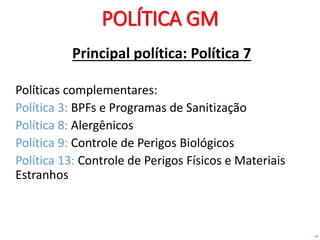 10
POLÍTICA GM
Principal política: Política 7
Políticas complementares:
Política 3: BPFs e Programas de Sanitização
Política 8: Alergênicos
Política 9: Controle de Perigos Biológicos
Política 13: Controle de Perigos Físicos e Materiais
Estranhos
 