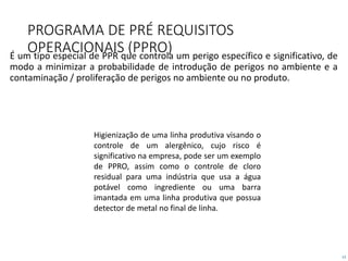 13
PROGRAMA DE PRÉ REQUISITOS
OPERACIONAIS (PPRO)É um tipo especial de PPR que controla um perigo específico e significativo, de
modo a minimizar a probabilidade de introdução de perigos no ambiente e a
contaminação / proliferação de perigos no ambiente ou no produto.
Higienização de uma linha produtiva visando o
controle de um alergênico, cujo risco é
significativo na empresa, pode ser um exemplo
de PPRO, assim como o controle de cloro
residual para uma indústria que usa a água
potável como ingrediente ou uma barra
imantada em uma linha produtiva que possua
detector de metal no final de linha.
 