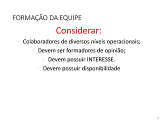 17
FORMAÇÃO DA EQUIPE
Considerar:
- Colaboradores de diversos níveis operacionais;
- Devem ser formadores de opinião;
- Devem possuir INTERESSE.
- Devem possuir disponibilidade
 
