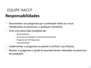 18
EQUIPE HACCP
Responsabilidades
 Desenvolver um programa que contemple todos os riscos
introduzidos no processo, a qualquer momento.
 Criar uma descrição completa de:
• Área produtiva
• Processo de produção e sistema de distribuição
• Programa de Pré-Requisitos
• Uso pretendido
 Implementar o programa na planta e verificar sua eficácia.
 Manter o programa e ajustá-lo quando houver alteração no processo
de produção.
 