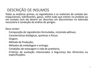 19
DESCRIÇÃO DE INSUMOS
Todas as matérias primas, os ingredientes e os materiais de contato (ex:
maquinários), lubrificantes, gases, enfim tudo que estiver no produto ou
em contato com ele devem ser descritos em documentos na extensão
necessária à condução da análise de perigos.
Deve conter:
- Composição de ingredientes formulados, incluindo aditivos;
- Características biológicas, químicas e físicas
- Origem;
- Método de Produção;
- Métodos de embalagem e entrega;
- Condições de estocagem e vida de prateleira;
- Critérios de aceitação relacionados à Segurança dos Alimentos ou
especificações.
 