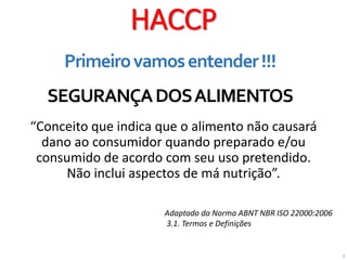 2
HACCP
Primeirovamosentender!!!
SEGURANÇADOSALIMENTOS
“Conceito que indica que o alimento não causará
dano ao consumidor quando preparado e/ou
consumido de acordo com seu uso pretendido.
Não inclui aspectos de má nutrição”.
Adaptado da Norma ABNT NBR ISO 22000:2006
3.1. Termos e Definições
 
