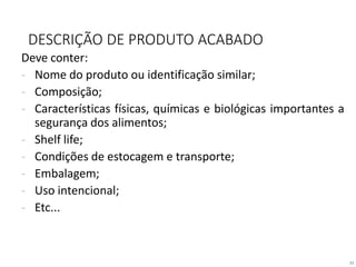 21
DESCRIÇÃO DE PRODUTO ACABADO
Deve conter:
- Nome do produto ou identificação similar;
- Composição;
- Características físicas, químicas e biológicas importantes a
segurança dos alimentos;
- Shelf life;
- Condições de estocagem e transporte;
- Embalagem;
- Uso intencional;
- Etc...
 