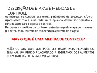 24
DESCRIÇÃO DE ETAPAS E MEDIDAS DE
CONTROLE
As medidas de controle existentes, parâmetros do processos e/ou a
rigorosidade com a qual cada um é aplicado devem ser descritos e
considerados para a análise de perigos.
Descrever as medidas de controle realizada naquela etapa do processo
(Ex: filtro, imãs, controle de temperatura, controle de pragas).
AÇÃO OU ATIVIDADE QUE PODE SER USADA PARA PREVENIR OU
ELIMINAR UM PERIGO RELACIONADO À SEGURANÇA DOS ALIMENTOS
OU PARA REDUZI-LO A UM NÍVEL ACEITÁVEL.
MAS O QUE É UMA MEDIDA DE CONTROLE?
 