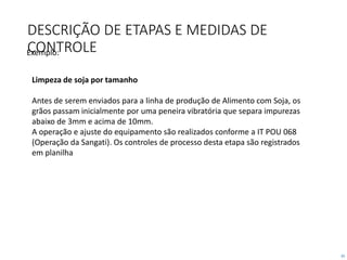 25
DESCRIÇÃO DE ETAPAS E MEDIDAS DE
CONTROLE
Limpeza de soja por tamanho
Antes de serem enviados para a linha de produção de Alimento com Soja, os
grãos passam inicialmente por uma peneira vibratória que separa impurezas
abaixo de 3mm e acima de 10mm.
A operação e ajuste do equipamento são realizados conforme a IT POU 068
(Operação da Sangati). Os controles de processo desta etapa são registrados
em planilha
Exemplo:
 