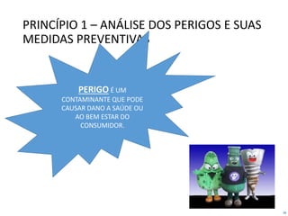 28
PRINCÍPIO 1 – ANÁLISE DOS PERIGOS E SUAS
MEDIDAS PREVENTIVAS
PERIGO É UM
CONTAMINANTE QUE PODE
CAUSAR DANO A SAÚDE OU
AO BEM ESTAR DO
CONSUMIDOR.
 