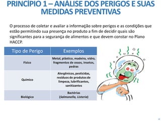 29
O processo de coletar e avaliar a informação sobre perigos e as condições que
estão permitindo sua presença no produto a fim de decidir quais são
significantes para a segurança de alimentos e que devem constar no Plano
HACCP.
PRINCÍPIO 1– ANÁLISE DOS PERIGOS ESUAS
MEDIDAS PREVENTIVAS
 