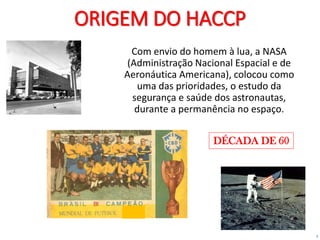3
ORIGEM DO HACCP
Com envio do homem à lua, a NASA
(Administração Nacional Espacial e de
Aeronáutica Americana), colocou como
uma das prioridades, o estudo da
segurança e saúde dos astronautas,
durante a permanência no espaço.
DÉCADA DE 60
 