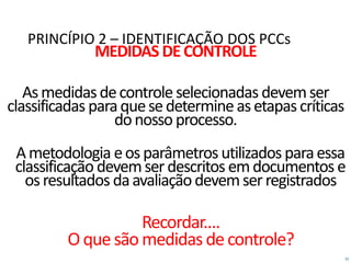 35
PRINCÍPIO 2 – IDENTIFICAÇÃO DOS PCCs
MEDIDAS DECONTROLE
Asmedidasdecontroleselecionadas devemser
classificadas paraquesedetermineasetapascríticas
donosso processo.
Ametodologia eosparâmetrosutilizadosparaessa
classificação devemserdescritos emdocumentos e
osresultados daavaliaçãodevemserregistrados
Recordar....
O que são medidas decontrole?
 