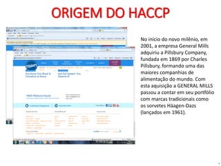 4
ORIGEM DO HACCP
No início do novo milênio, em
2001, a empresa General Mills
adquiriu a Pillsbury Company,
fundada em 1869 por Charles
Pillsbury, formando uma das
maiores companhias de
alimentação do mundo. Com
esta aquisição a GENERAL MILLS
passou a contar em seu portfólio
com marcas tradicionais como
os sorvetes Häagen-Dazs
(lançados em 1961).
 