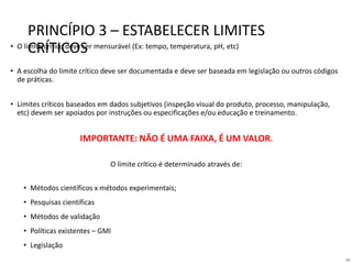 44
PRINCÍPIO 3 – ESTABELECER LIMITES
CRÍTICOS• O limite crítico deve ser mensurável (Ex: tempo, temperatura, pH, etc)
• A escolha do limite crítico deve ser documentada e deve ser baseada em legislação ou outros códigos
de práticas.
• Limites críticos baseados em dados subjetivos (inspeção visual do produto, processo, manipulação,
etc) devem ser apoiados por instruções ou especificações e/ou educação e treinamento.
IMPORTANTE: NÃO É UMA FAIXA, É UM VALOR.
O limite crítico é determinado através de:
• Métodos científicos x métodos experimentais;
• Pesquisas científicas
• Métodos de validação
• Políticas existentes – GMI
• Legislação
 