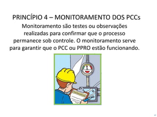 47
PRINCÍPIO 4 – MONITORAMENTO DOS PCCs
Monitoramento são testes ou observações
realizadas para confirmar que o processo
permanece sob controle. O monitoramento serve
para garantir que o PCC ou PPRO estão funcionando.
 