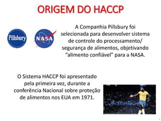 5
ORIGEM DO HACCP
A Companhia Pillsbury foi
selecionada para desenvolver sistema
de controle do processamento/
segurança de alimentos, objetivando
“alimento confiável” para a NASA.
O Sistema HACCP foi apresentado
pela primeira vez, durante a
conferência Nacional sobre proteção
de alimentos nos EUA em 1971.
 
