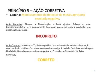 51
• Cenário: Monitoramento do detector de metais apresenta
resultado negativo.
Ação Corretiva: Informar o CQ. Reter o produto produzido desde a última observação
com resultado positivo. Encontrar a causa raiz e corrigir. A decisão final deve ser feita pela
Qualidade, time da planta ou time de gerência. Preencher o formulário de Ação
Corretiva.
Ação Corretiva: Chamar a Manutenção e fazer ajustes. Refazer o teste
(monitoramento) e se o equipamento funcionar, prosseguir com a produção sem
avisar outras pessoas.
INCORRETO
PRINCÍPIO 5 – AÇÃO CORRETIVA
CORRETO
 