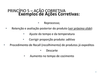 52
PRINCÍPIO 5 – AÇÃO CORRETIVA
Exemplos de Ações Corretivas:
• Reprocesso;
• Retenção e avaliação posterior do produto (ver próximo slide)
• Ajuste do tempo e da temperatura
• Corrigir proporção produto: aditivo
• Procedimento de Recall (recolhimento) de produtos já expeditos
• Descarte
• Aumento no tempo de cozimento
 