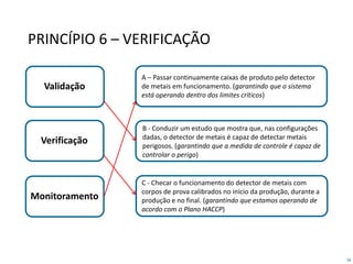 58
PRINCÍPIO 6 – VERIFICAÇÃO
Validação
Verificação
Monitoramento
C - Checar o funcionamento do detector de metais com
corpos de prova calibrados no início da produção, durante a
produção e no final. (garantindo que estamos operando de
acordo com o Plano HACCP)
B - Conduzir um estudo que mostra que, nas configurações
dadas, o detector de metais é capaz de detectar metais
perigosos. (garantindo que a medida de controle é capaz de
controlar o perigo)
A – Passar continuamente caixas de produto pelo detector
de metais em funcionamento. (garantindo que o sistema
está operando dentro dos limites críticos)
 