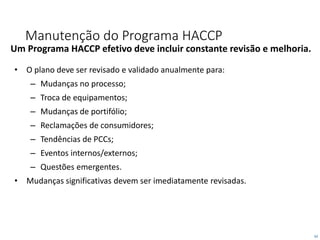 62
Manutenção do Programa HACCP
Um Programa HACCP efetivo deve incluir constante revisão e melhoria.
• O plano deve ser revisado e validado anualmente para:
– Mudanças no processo;
– Troca de equipamentos;
– Mudanças de portifólio;
– Reclamações de consumidores;
– Tendências de PCCs;
– Eventos internos/externos;
– Questões emergentes.
• Mudanças significativas devem ser imediatamente revisadas.
 