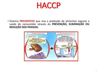 7
HACCP
• Sistema PREVENTIVO que visa a produção de alimentos seguros a
saúde do consumidor através da PREVENÇÃO, ELIMINAÇÃO OU
REDUÇÃO DOS PERIGOS.
 