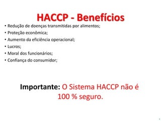 9
HACCP - Benefícios
• Redução de doenças transmitidas por alimentos;
• Proteção econômica;
• Aumento da eficiência operacional;
• Lucros;
• Moral dos funcionários;
• Confiança do consumidor;
Importante: O Sistema HACCP não é
100 % seguro.
 