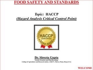 FOOD SAFETY AND STANDARDS
Topic: HACCP
(Hazard Analysis Critical Control Point)
Dr. Shweta Gupta
Faculty (Genetics and Plant Breeding)
College of Agriculture and Research station , IGKVV, Marra, Patan, Durg (C.G)
WELCOME
 