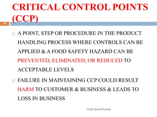 CRITICAL CONTROL POINTS
(CCP)
Chef Sunil Kumar
10
 A POINT, STEP OR PROCEDURE IN THE PRODUCT
HANDLING PROCESS WHERE CONTROLS CAN BE
APPLIED & A FOOD SAFETY HAZARD CAN BE
PREVENTED, ELIMINATED, OR REDUCED TO
ACCEPTABLE LEVELS
 FAILURE IN MAINTAINING CCP COULD RESULT
HARM TO CUSTOMER & BUSINESS & LEADS TO
LOSS IN BUSINESS
 
