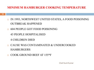 MINIMUM HAMBURGER COOKING TEMPERATURE
Chef Sunil Kumar
16
 IN 1993, NORTHWEST UNITED STATES, A FOOD POISONING
OUTBREAK HAPPENED
 604 PEOPLE GOT FOOD POISONING
43 PEOPLE HOSPITALISED
4 CHILDREN DIED
 CAUSE WAS CONTAMINATED & UNDERCOOKED
HAMBURGERS
 COOK GROUND BEEF AT 155*F
 